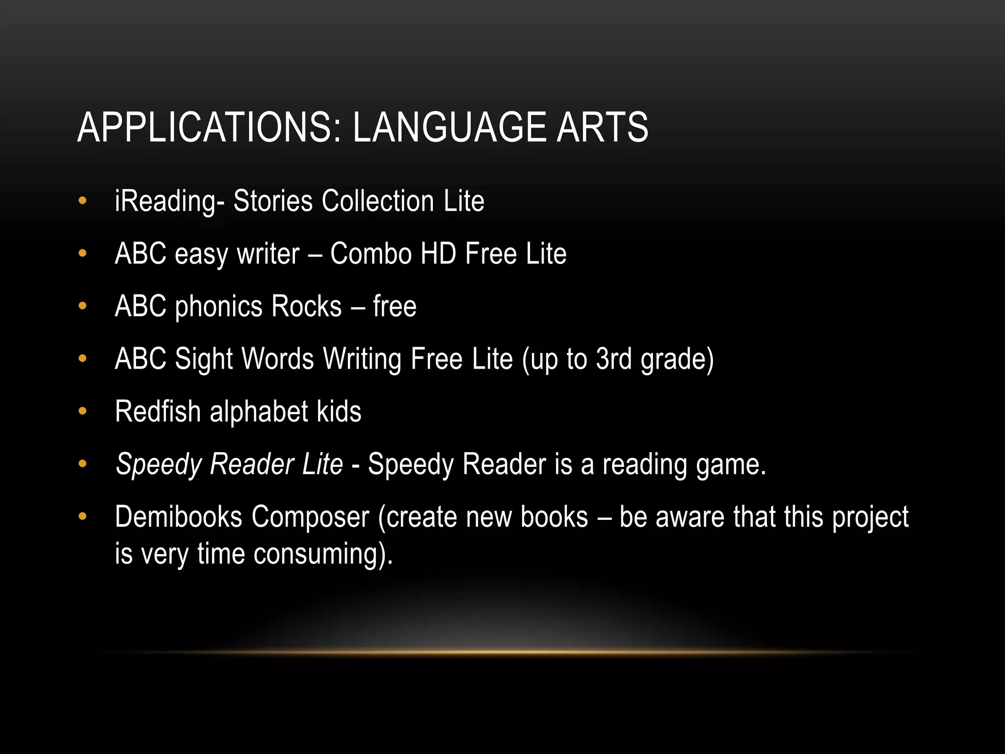 APPLICATIONS: LANGUAGE ARTS
• iReading- Stories Collection Lite
• ABC easy writer – Combo HD Free Lite
• ABC phonics Rocks – free
• ABC Sight Words Writing Free Lite (up to 3rd grade)
• Redfish alphabet kids
• Speedy Reader Lite - Speedy Reader is a reading game.
• Demibooks Composer (create new books – be aware that this project
  is very time consuming).
 