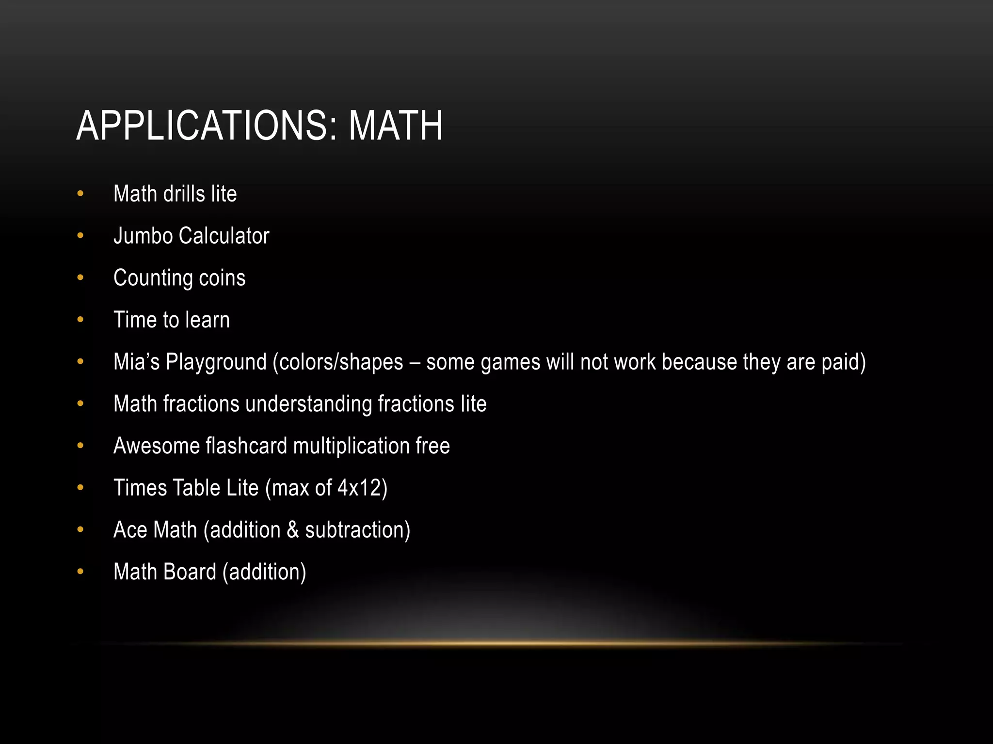 APPLICATIONS: MATH
•   Math drills lite
•   Jumbo Calculator
•   Counting coins
•   Time to learn
•   Mia’s Playground (colors/shapes – some games will not work because they are paid)
•   Math fractions understanding fractions lite
•   Awesome flashcard multiplication free
•   Times Table Lite (max of 4x12)
•   Ace Math (addition & subtraction)
•   Math Board (addition)
 