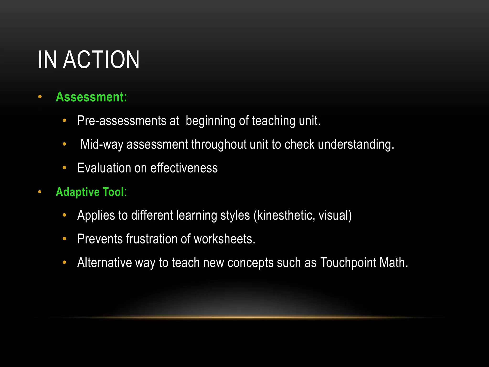 IN ACTION
• Assessment:
     • Pre-assessments at beginning of teaching unit.
     •   Mid-way assessment throughout unit to check understanding.
     • Evaluation on effectiveness
•   Adaptive Tool :
     • Applies to different learning styles (kinesthetic, visual)
     • Prevents frustration of worksheets.
     • Alternative way to teach new concepts such as Touchpoint Math.
 
