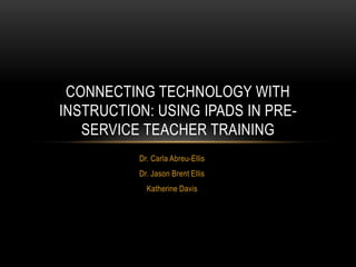 CONNECTING TECHNOLOGY WITH
INSTRUCTION: USING IPADS IN PRE-
   SERVICE TEACHER TRAINING
          Dr. Carla Abreu-Ellis
          Dr. Jason Brent Ellis
            Katherine Davis
 