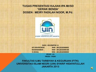 TUGAS PRESENTASI KAJIAN IPA MI/SD
“GERAK BENDA”
DOSEN : MEIRY FADILAH NOOR, M.Pd.

OLEH : KELOMPOK 11
SITI MUFATIROH
NIM : 8012018300001
MUNAWAROH
NIM : 8012018300186
H.ISHAQ
NIM : 8012018300004
KELAS : A1
PRODI : PGMI

FAKULTAS ILMU TARBIYAH & KEGURUAN (FITK)
UNIVERSITAS ISLAM NEGRI (UIN) SYARIF HIDAYATULLAH
JAKARTA 2013

 