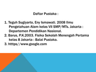 Daftar Pustaka :
1. Teguh Sugiyarto, Eny Ismawati. 2008 Ilmu
Pengetahuan Alam kelas VII SMP/MTs. Jakarta :
Departemen Pendidikan Nasional.
2. Barus, P.K.2003. Fisika Sekolah Menengah Pertama
kelas 8 Jakarta : Balai Pustaka.
3. htttps//www.google.com

 