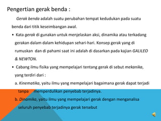 Pengertian gerak benda :
Gerak benda adalah suatu perubahan tempat kedudukan pada suatu
benda dari titik keseimbangan awal.
• Kata gerak di gunakan untuk menjelaskan aksi, dinamika atau terkadang
gerakan dalam dalam kehidupan sehari-hari. Konsep gerak yang di
rumuskan dan di pahami saat ini adalah di dasarkan pada kajian GALILEO
& NEWTON.

• Cabang ilmu fisika yang mempelajari tentang gerak di sebut mekanika,
yang terdiri dari :
a. Kinematika, yaitu ilmu yang mempelajari bagaimana gerak dapat terjadi
tanpa

memperdulikan penyebab terjadinya.

b. Dinamika, yaitu ilmu yang mempelajari gerak dengan menganalisa
seluruh penyebab terjadinya gerak tersebut

 