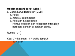Macam-macam gerak lurus :
a. Gerak Lurus Beraturan (GLB)
1. Posisi
2. Jarak & perpindahan
3. Kelajuan & kecepatan
Rumus kelajuan dan kecepatan tidak jauh
berbeda, bahkan di katakan sama.
Rumus : v
Ket : V = kelajuan
S = jarak

t = waktu tempuh

 