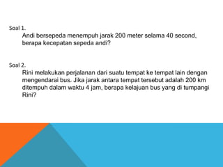 Soal 1.
Andi bersepeda menempuh jarak 200 meter selama 40 second,
berapa kecepatan sepeda andi?

Soal 2.
Rini melakukan perjalanan dari suatu tempat ke tempat lain dengan
mengendarai bus. Jika jarak antara tempat tersebut adalah 200 km
ditempuh dalam waktu 4 jam, berapa kelajuan bus yang di tumpangi
Rini?

 
