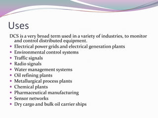 Uses
DCS is a very broad term used in a variety of industries, to monitor
and control distributed equipment.
 Electrical power grids and electrical generation plants
 Environmental control systems
 Traffic signals
 Radio signals
 Water management systems
 Oil refining plants
 Metallurgical process plants
 Chemical plants
 Pharmaceutical manufacturing
 Sensor networks
 Dry cargo and bulk oil carrier ships
 