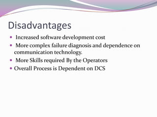 Disadvantages
 Increased software development cost
 More complex failure diagnosis and dependence on
communication technology.
 More Skills required By the Operators
 Overall Process is Dependent on DCS
 