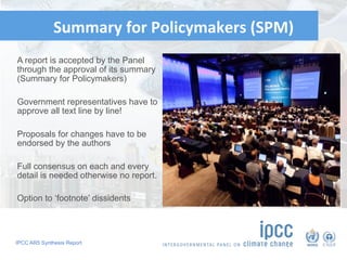 IPCC AR5 Synthesis Report
	‘	
Summary	for	Policymakers	(SPM)		
	
A report is accepted by the Panel
through the approval of its summary
(Summary for Policymakers)
Government representatives have to
approve all text line by line!
Proposals for changes have to be
endorsed by the authors
Full consensus on each and every
detail is needed otherwise no report.
Option to ‘footnote’ dissidents
82
 