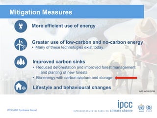 IPCC AR5 Synthesis Report
Mitigation Measures
More efficient use of energy
Greater use of low-carbon and no-carbon energy
• Many of these technologies exist today
Improved carbon sinks
• Reduced deforestation and improved forest management
and planting of new forests
• Bio-energy with carbon capture and storage
Lifestyle and behavioural changes
AR5 WGIII SPM
 