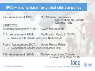 IPCC AR5 Synthesis Report
IPCC	–	strong	basis	for	global	climate	policy	
First Assessment 1990: Rio Climate Framework
Convention on Climate
Change 1992
(UNFCCC)
Second Assessment 1995: Kyoto Protocol 1997
Third Assessment 2001: Ratification Kyoto in 2005
➜  Basis for EU climate policy incl Netherlands
Fourth Assessment 2007: Nobel Peace Prize
➜  Copenhagen Accord 2009, 2 degrees limit
Fifth Assessment 2014: Review objectives Climate
Convention Paris 2015
83
 