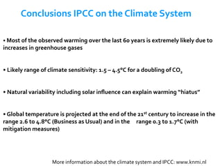 • 	Most	of	the	observed	warming	over	the	last	60	years	is	extremely	likely	due	to	
increases	in	greenhouse	gases	
• 	Likely	range	of	climate	sensitivity:	1.5	–	4.5°C	for	a	doubling	of	CO2	
• 	Natural	variability	including	solar	inﬂuence	can	explain	warming	“hiatus”	
• 	Global	temperature	is	projected	at	the	end	of	the	21st	century	to	increase	in	the	
range	2.6	to	4.8°C	(Business	as	Usual)	and	in	the	 	range	0.3	to	1.7°C	(with	
mitigation	measures)	
Conclusions	IPCC	on	the	Climate	System	
More	information	about	the	climate	system	and	IPCC:	www.knmi.nl	
 