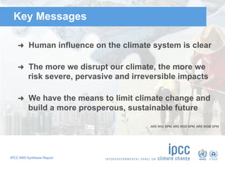IPCC AR5 Synthesis Report
Key Messages
➜  Human influence on the climate system is clear
➜  The more we disrupt our climate, the more we
risk severe, pervasive and irreversible impacts
➜  We have the means to limit climate change and
build a more prosperous, sustainable future
AR5 WGI SPM, AR5 WGII SPM, AR5 WGIII SPM
 