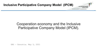 Cooperation economy and the Inclusive
Participative Company Model (IPCM).
DBS – Donostia. May 3, 2021
Inclusive Participative Company Model (IPCM)
 