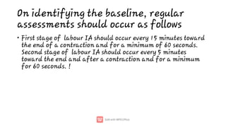 On identifying the baseline, regular
assessments should occur as follows
• First stage of labour IA should occur every 15 minutes toward
the end of a contraction and for a minimum of 60 seconds.
Second stage of labour IA should occur every 5 minutes
toward the end and after a contraction and for a minimum
for 60 seconds. !
 