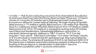 • 16 Table 1 – Risk factors indicating conversion from Intermittent Auscultation
to Continuous Electronic Fetal Monitoring Maternal Fetal *Pulse over 120 beats/
minute on 2 occasions 30 minutes apart Undiagnosed breech presentation;
transverse or oblique lie (review mode of delivery) *A single reading of diastolic
blood pressure ≥ 110 mmHg or systolic blood pressure ≥ 160 mmHg Free-floating
head in a nulliparous woman *Diastolic blood pressure 90 to 109 mmHg or systolic
blood pressure of 140 to 159 mmHg on 2 consecutive readings taken 30 minutes
apart Recurrent Accelerations (immediately following a contraction i.e.
overshoot) Maternal pyrexia (deﬁned as ³38.0 °C once or ³37.5 °C on two
occasions 1 hour apart) Fetal heart rate below 110 or above 160 beats/ minute,
or if it is perceived as inappropriate for gestational age. Any vaginal blood loss
other than a show The presence of meconium if birth is not imminent NICE 2014
Persistent pain in between contractions Epidural analgesia Evidence of a rising
baseline on the partogram 2 x decelerations in fetal heart heard on
intermittent auscultation after 2 successive contractions
 