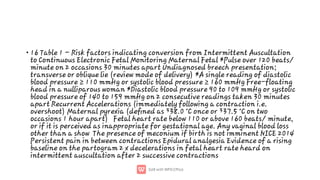 • 16 Table 1 – Risk factors indicating conversion from Intermittent Auscultation
to Continuous Electronic Fetal Monitoring Maternal Fetal *Pulse over 120 beats/
minute on 2 occasions 30 minutes apart Undiagnosed breech presentation;
transverse or oblique lie (review mode of delivery) *A single reading of diastolic
blood pressure ≥ 110 mmHg or systolic blood pressure ≥ 160 mmHg Free-floating
head in a nulliparous woman *Diastolic blood pressure 90 to 109 mmHg or systolic
blood pressure of 140 to 159 mmHg on 2 consecutive readings taken 30 minutes
apart Recurrent Accelerations (immediately following a contraction i.e.
overshoot) Maternal pyrexia (deﬁned as ³38.0 °C once or ³37.5 °C on two
occasions 1 hour apart) Fetal heart rate below 110 or above 160 beats/ minute,
or if it is perceived as inappropriate for gestational age. Any vaginal blood loss
other than a show The presence of meconium if birth is not imminent NICE 2014
Persistent pain in between contractions Epidural analgesia Evidence of a rising
baseline on the partogram 2 x decelerations in fetal heart rate heard on
intermittent auscultation after 2 successive contractions
 