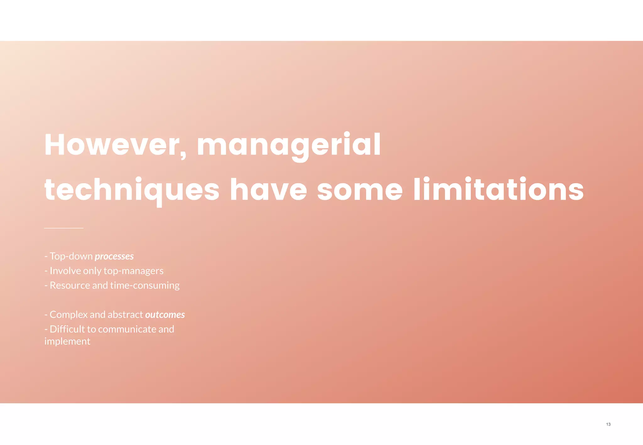 13
However, managerial
techniques have some limitations
- Top-down processes
- Involve only top-managers
- Resource and time-consuming
- Complex and abstract outcomes
- Difficult to communicate and
implement
 