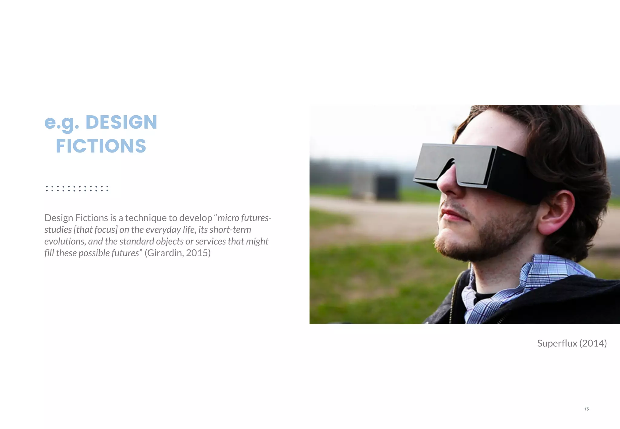 15
e.g. DESIGN
FICTIONS
Design Fictions is a technique to develop “micro futures-
studies [that focus] on the everyday life, its short-term
evolutions, and the standard objects or services that might
fill these possible futures” (Girardin, 2015)
Superflux (2014)
 