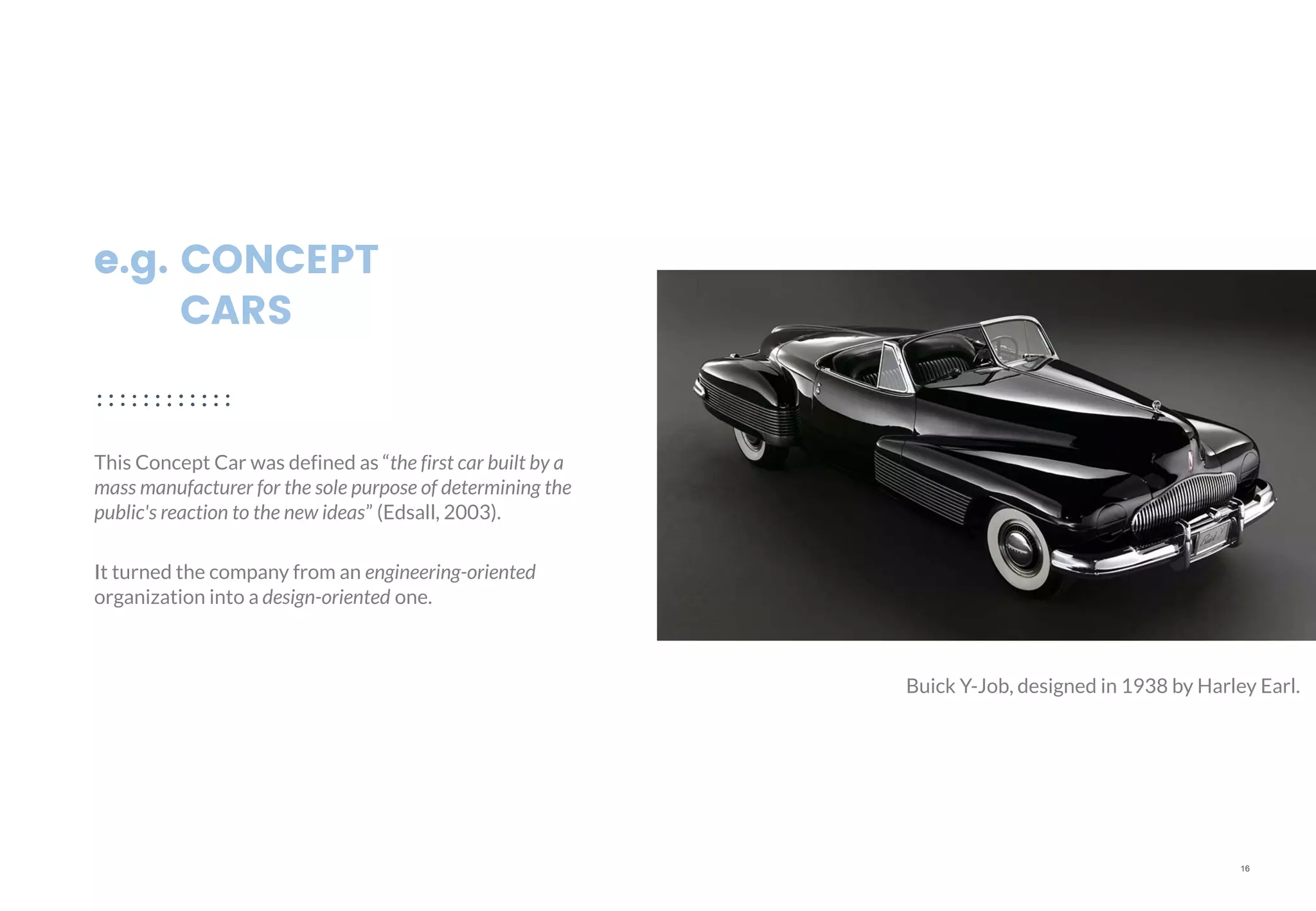 16
e.g. CONCEPT
CARS
This Concept Car was defined as “the first car built by a
mass manufacturer for the sole purpose of determining the
public's reaction to the new ideas” (Edsall, 2003).
It turned the company from an engineering-oriented
organization into a design-oriented one.
Buick Y-Job, designed in 1938 by Harley Earl.
 