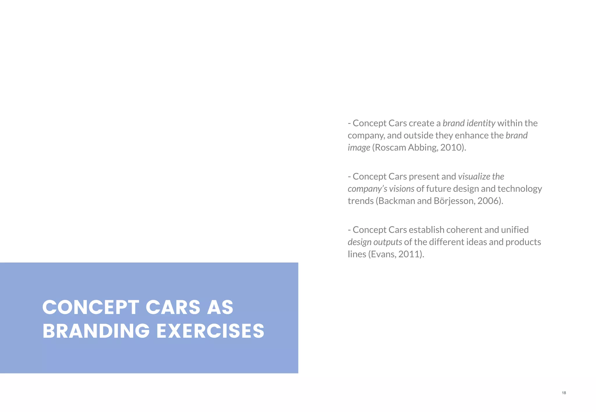 18
CONCEPT CARS AS
BRANDING EXERCISES
- Concept Cars create a brand identity within the
company, and outside they enhance the brand
image (Roscam Abbing, 2010).
- Concept Cars present and visualize the
company’s visions of future design and technology
trends (Backman and Börjesson, 2006).
- Concept Cars establish coherent and unified
design outputs of the different ideas and products
lines (Evans, 2011).
 