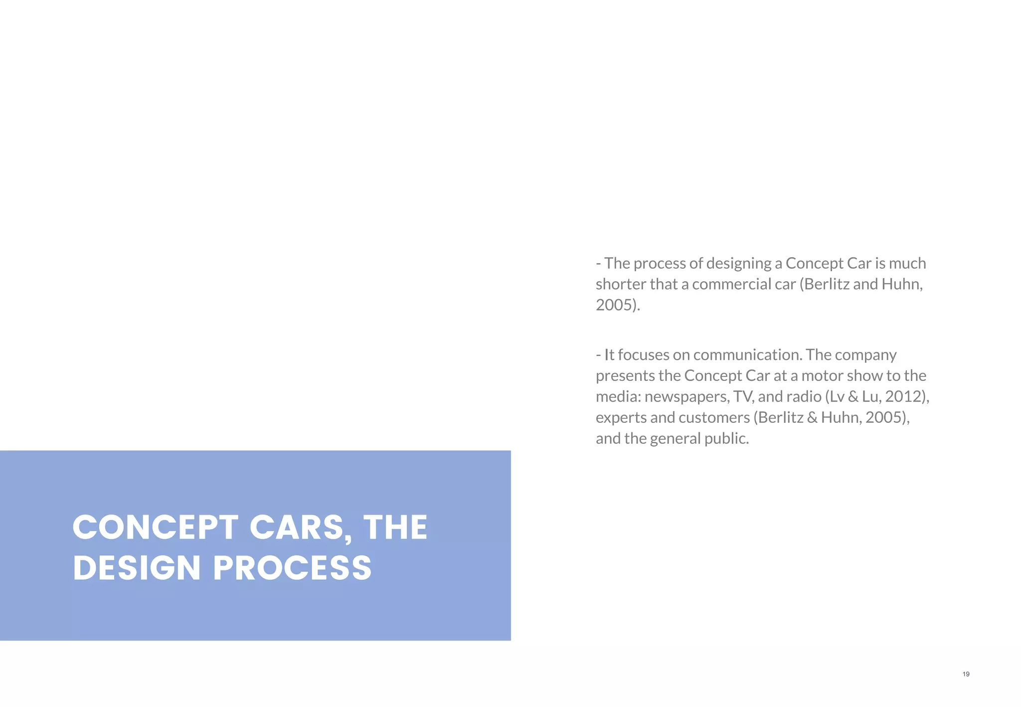 19
CONCEPT CARS, THE
DESIGN PROCESS
- The process of designing a Concept Car is much
shorter that a commercial car (Berlitz and Huhn,
2005).
- It focuses on communication. The company
presents the Concept Car at a motor show to the
media: newspapers, TV, and radio (Lv & Lu, 2012),
experts and customers (Berlitz & Huhn, 2005),
and the general public.
 