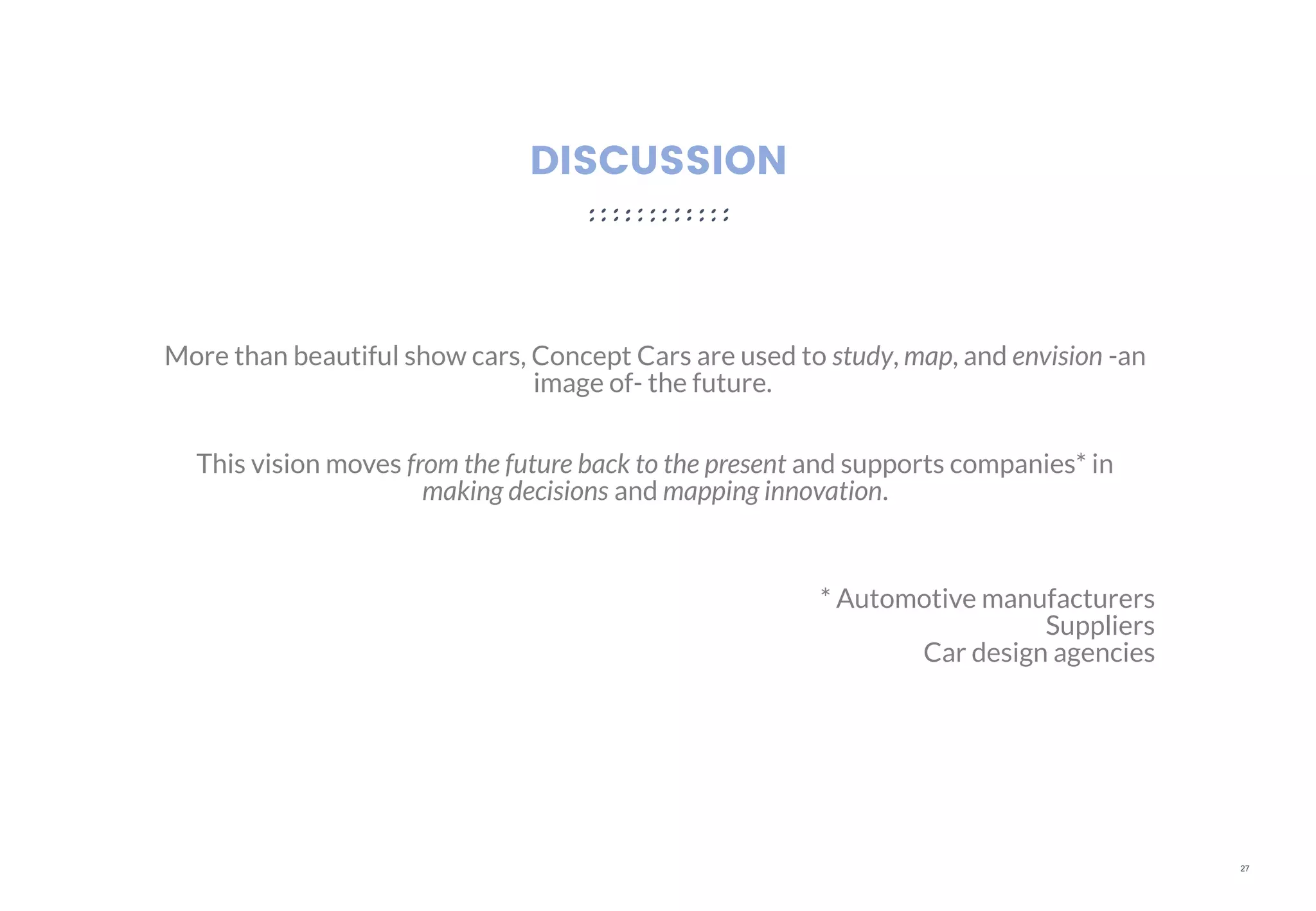 27
DISCUSSION
More than beautiful show cars, Concept Cars are used to study, map, and envision -an
image of- the future.
This vision moves from the future back to the present and supports companies* in
making decisions and mapping innovation.
* Automotive manufacturers
Suppliers
Car design agencies
 