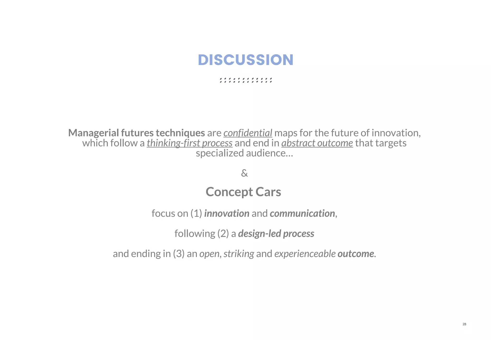 28
DISCUSSION
Managerial futures techniques are confidential maps for the future of innovation,
which follow a thinking-first process and end in abstract outcome that targets
specialized audience…
&
Concept Cars
focus on (1) innovation and communication,
following (2) a design-led process
and ending in (3) an open, striking and experienceable outcome.
 