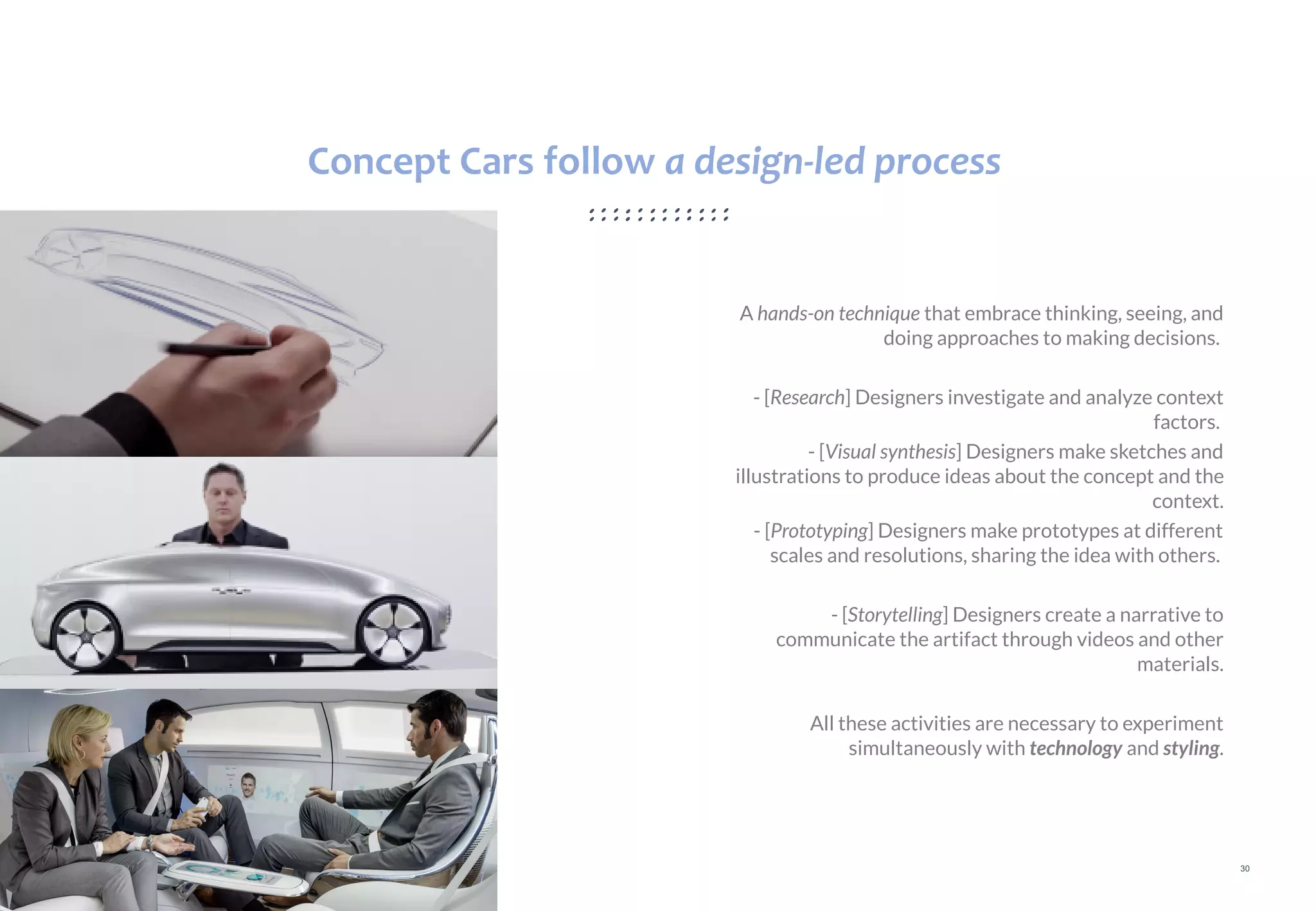 30
A hands-on technique that embrace thinking, seeing, and
doing approaches to making decisions.
- [Research] Designers investigate and analyze context
factors.
- [Visual synthesis] Designers make sketches and
illustrations to produce ideas about the concept and the
context.
- [Prototyping] Designers make prototypes at different
scales and resolutions, sharing the idea with others.
- [Storytelling] Designers create a narrative to
communicate the artifact through videos and other
materials.
All these activities are necessary to experiment
simultaneously with technology and styling.
Concept Cars follow a design-led process
 