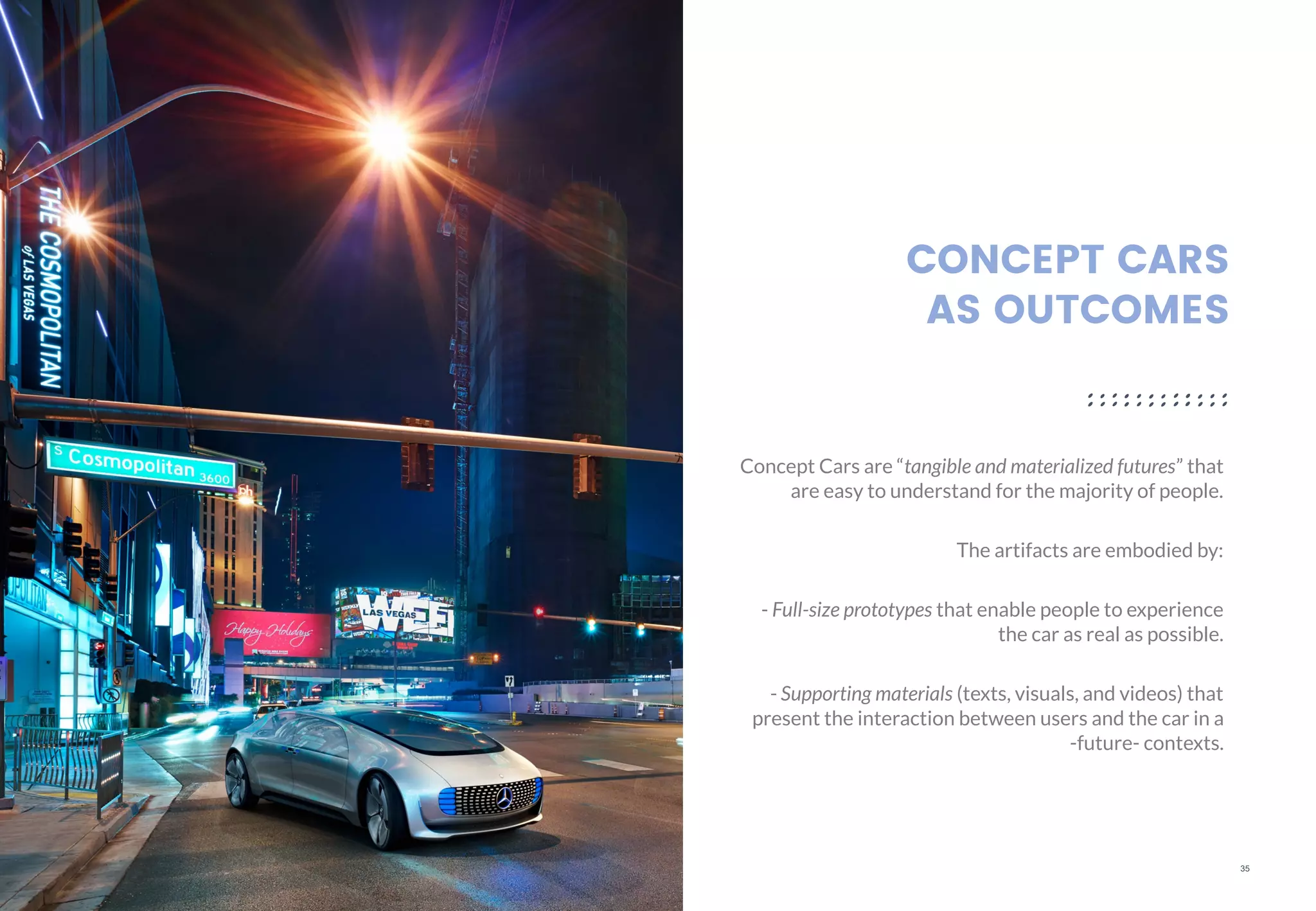 35
CONCEPT CARS
AS OUTCOMES
Concept Cars are “tangible and materialized futures” that
are easy to understand for the majority of people.
The artifacts are embodied by:
- Full-size prototypes that enable people to experience
the car as real as possible.
- Supporting materials (texts, visuals, and videos) that
present the interaction between users and the car in a
-future- contexts.
 