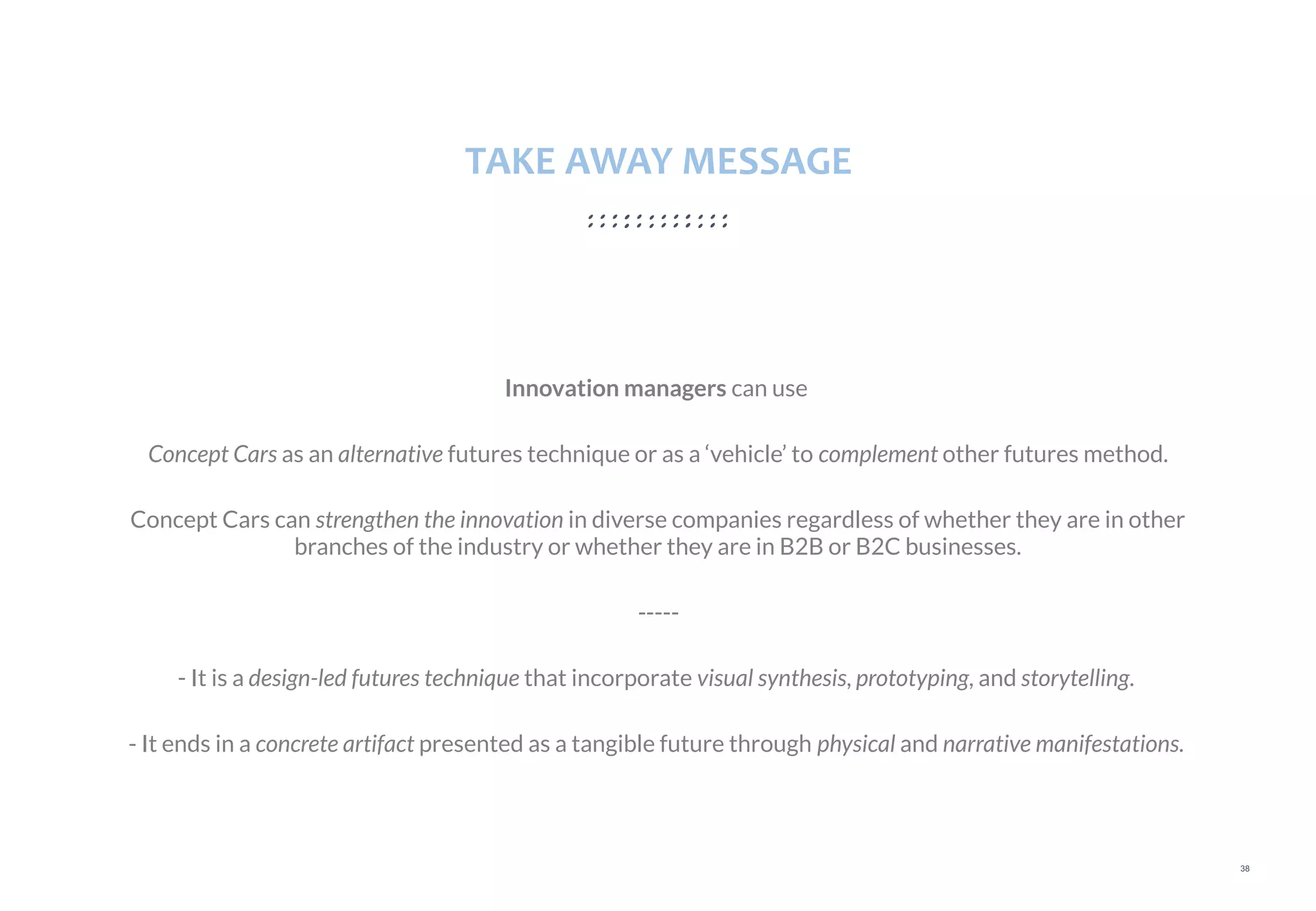 38
TAKE AWAY MESSAGE
Innovation managers can use
Concept Cars as an alternative futures technique or as a ‘vehicle’ to complement other futures method.
Concept Cars can strengthen the innovation in diverse companies regardless of whether they are in other
branches of the industry or whether they are in B2B or B2C businesses.
-----
- It is a design-led futures technique that incorporate visual synthesis, prototyping, and storytelling.
- It ends in a concrete artifact presented as a tangible future through physical and narrative manifestations.
 