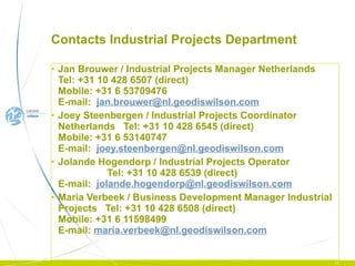 Contacts Industrial Projects Department Jan Brouwer / Industrial Projects Manager Netherlands  Tel: +31 10 428 6507 (direct)  Mobile: +31 6 53709476  E-mail:  [email_address] Joey Steenbergen / Industrial Projects Coordinator Netherlands  Tel: +31 10 428 6545 (direct)  Mobile: +31 6 53140747  E-mail:  [email_address] Jolande Hogendorp / Industrial Projects Operator  Tel: +31 10 428 6539 (direct)  E-mail:   [email_address] Maria Verbeek / Business Development Manager Industrial Projects  Tel: +31 10 428 6508 (direct)  Mobile: +31 6 11598499 E-mail:  [email_address]   