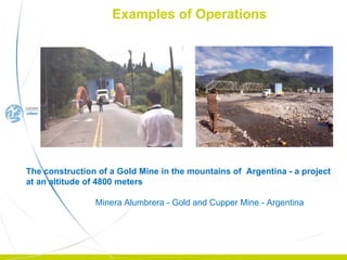 Examples of Operations The construction of a Gold Mine in the mountains of  Argentina - a project at an altitude of 4800 meters Minera Alumbrera - Gold and Cupper Mine - Argentina 