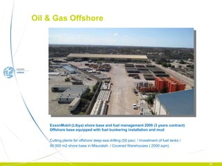 ExxonMobil (Libya) shore base and fuel management 2009 (3 years contract) Offshore base equipped with fuel bunkering installation and mud  Cutting plants for offshore deep-sea drilling (50 pax)  / Investment of fuel tanks / 40 000 m2 shore base in Misuratah  / Covered Warehouses ( 2500 sqm) Oil & Gas Offshore  