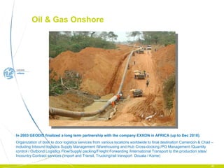 In 2003 GEODIS finalized a long term partnership with the company EXXON in AFRICA (up to Dec 2010).  Organization of door to door logistics services from various locations worldwide to final destina tion Cameroon & Chad –  including  Inbound logistics Supply Management /Warehousing and Hub Cross-docking./PO Management /Quantity control / Outbond Logistics Flow/Supply packing/Freight Forwarding /International Transport to the production sites/ Incountry Contract services (Import and Transit, Trucking/rail transport  Douala / Kome) Oil & Gas Onshore  
