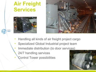 Air Freight  Services Handling all kinds of air freight project cargo Specialized Global Industrial project team Immediate distribution (to door services) 24/7 handling services Control Tower possibilities 
