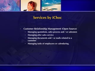 Services by iChoc Customer Relationship Management (Open Source) Managing quotations, sales process and / or salesmen Managing after sales service Managing documents and / or mails related to a customer Managing tasks of employees or calendaring. 
