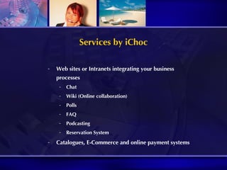 Services by iChoc Web sites or Intranets integrating your business processes Chat Wiki (Online collaboration) Polls FAQ Podcasting Reservation System Catalogues, E-Commerce and online payment systems 