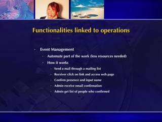 Functionalities linked to operations Event Management Automate part of the work (less resources needed) How it works Send a mail through a mailing list Receiver click on link and access web page Confirm presence and input name Admin receive email confirmation Admin get list of people who confirmed 