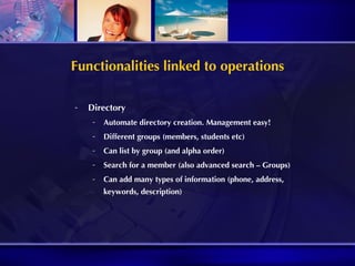 Functionalities linked to operations Directory Automate directory creation. Management easy! Different groups (members, students etc) Can list by group (and alpha order) Search for a member (also advanced search – Groups) Can add many types of information (phone, address, keywords, description) 