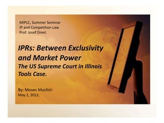 MIPLC, Summer Seminar
IP and Competition Law
Prof. Josef Drexl.



IPRs: Between Exclusivity
and Market Power
The US Supreme Court in Illinois
Tools Case.

By: Moses Muchiri
May 2, 2012.
 