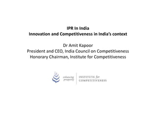 IPR In India 
Innovation and Competitiveness in India’s context 
Dr Amit Kapoor 
President and CEO, India Council on Competitiveness 
Honorary Chairman, Institute for Competitiveness 
 