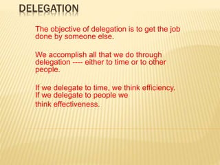 DELEGATION
The objective of delegation is to get the job
done by someone else.
We accomplish all that we do through
delegation ---- either to time or to other
people.
If we delegate to time, we think efficiency.
If we delegate to people we
think effectiveness.
 