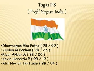 Tugas IPS 
( Profil Negara India ) 
•Dharmawan Eka Putra ( 9B / 09 ) 
•Zaidan M Farhan ( 9B / 25 ) 
•Rizal Akbar A ( 9B / 20 ) 
•Kevin Henditia P ( 9B / 12 ) 
•Alif Novian Ikhtizam ( 9B / 04 ) 
 