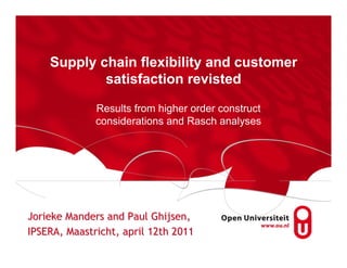 Supply chain flexibility and customer
            satisfaction revisted

              Results from higher order construct
              considerations and Rasch analyses




Jorieke Manders and Paul Ghijsen,
IPSERA, Maastricht, april 12th 2011
 