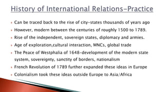  Can be traced back to the rise of city-states thousands of years ago
 However, modern between the centuries of roughly 1500 to 1789.
 Rise of the independent, sovereign states, diplomacy and armies.
 Age of exploration,cultural interaction, MNCs, global trade
 The Peace of Westphalia of 1648-development of the modern state
system, sovereignty, sanctity of borders, nationalism
 French Revolution of 1789 further expanded these ideas in Europe
 Colonialism took these ideas outside Europe to Asia/Africa
 