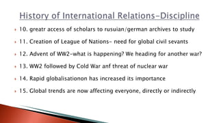  10. greatr access of scholars to rusuian/german archives to study
 11. Creation of League of Nations- need for global civil sevants
 12. Advent of WW2-what is happening? We heading for another war?
 13. WW2 followed by Cold War anf threat of nuclear war
 14. Rapid globalisationon has increased its importance
 15. Global trends are now affecting everyone, directly or indirectly
 