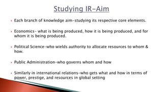  Each branch of knowledge aim-studying its respective core elements.
 Economics- what is being produced, how it is being produced, and for
whom it is being produced.
 Political Science-who wields authority to allocate resources to whom &
how.
 Public Administration-who governs whom and how
 Similarly in international relations-who gets what and how in terms of
power, prestige, and resources in global setting
 