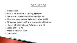 Introduction
 What is International Society/System?
 Features of International Society/System
 What are International Relations? What is IR?
 Difference between IR and International Politics
 History of International Relations, and IR
 Scope of IR- 5 As
 Areas of interest in IR
 Conclusion
 