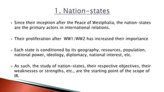  Since their inception after the Peace of Westphalia, the nation-states
are the primary actors in international relations.
 Their proliferation after WW1/WW2 has increased their importance
 Each state is conditioned by its geography, resources, population,
national power, ideology, diplomacy, national interest, etc.
 As such, the study of nation-states, their respective objectives, their
weaknesses or strengths, etc., are the starting point of the scope of
IR.
 