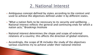  Ambiguous concept defined by states according to the context and
used to achieve the objectives defined under it by different states.
 "What a nation feels to be necessary to its security and wellbeing …
National interest reflects the general and continuing ends for which a
nation acts." Brookings Institute
 National interest determines the shape and scope of external
relations of a country; this affects the direction of global relations.
 Accordingly, the scope of IR includes the study of the objectives
various countries try to achieve under their national interest
 